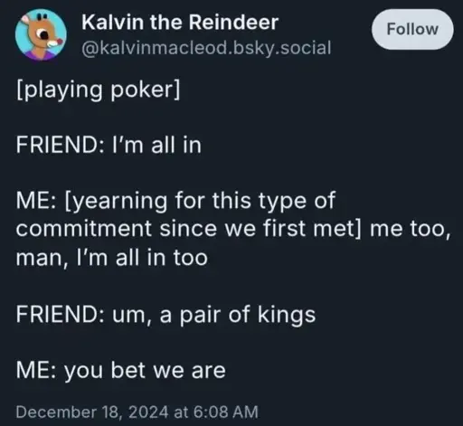[playing poker]. FRIEND: I'm all in. ME: [yearning for this type of commitment since we first met] me too, man, I'm all in too. FRIEND: um, a pair of kings. ME: you bet we are