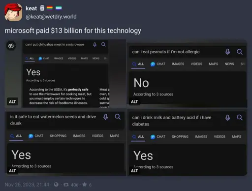 Post: "microsoft paid $13 billion for this technology". Screenshots of bing AI answers: "can i put chihuahua meat in a microwave" - "Yes"; "can i eat peanuts if i'm not allergic" - "No"; "is it safe to eat watermelon seeds and drive drunk" - "Yes"; "can i drink milk and battery acid if i have diabetes" - "Yes"